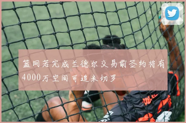 篮网若完成兰德尔交易前签约将有4000万空间可追米切罗