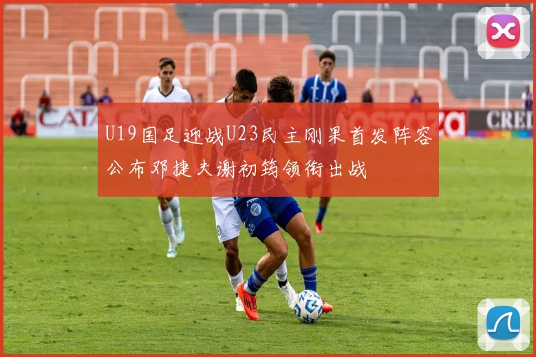 U19国足迎战U23民主刚果首发阵容公布邓捷夫谢初筠领衔出战