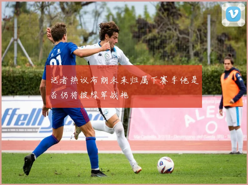 记者热议布朗未来归属下赛季他是否仍将披绿军战袍