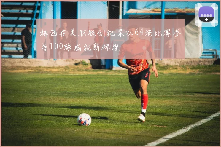 梅西在美职联创纪录以64场比赛参与100球成就新辉煌