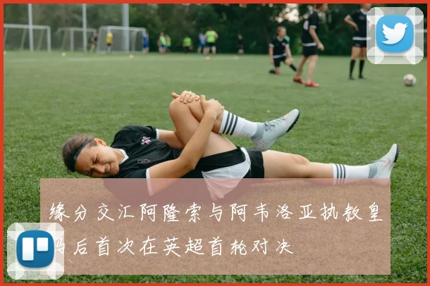 缘分交汇阿隆索与阿韦洛亚执教皇马后首次在英超首轮对决