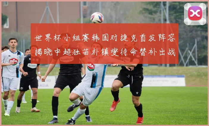 世界杯小组赛韩国对捷克首发阵容揭晓中超独苗朴镇燮待命替补出战