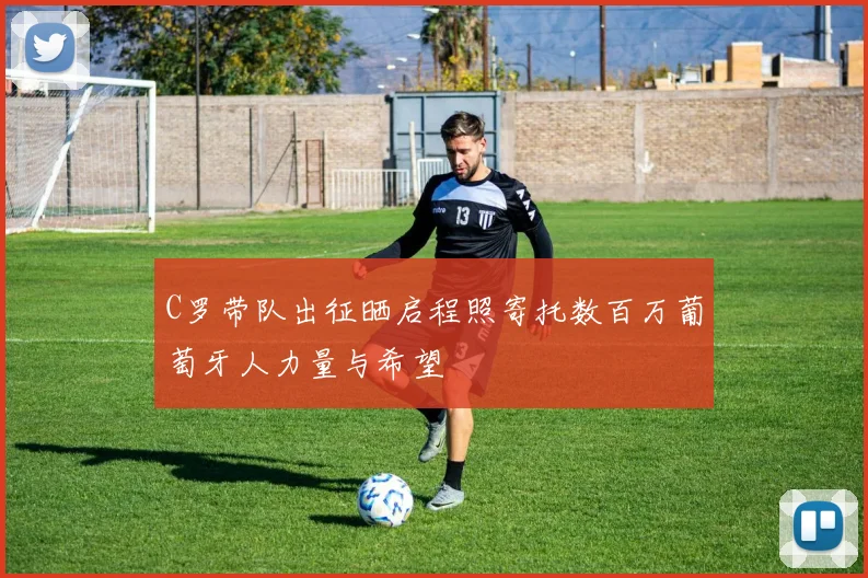 C罗带队出征晒启程照寄托数百万葡萄牙人力量与希望