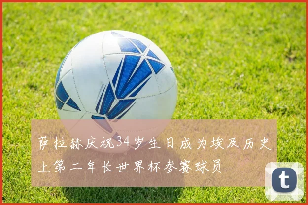 萨拉赫庆祝34岁生日成为埃及历史上第二年长世界杯参赛球员