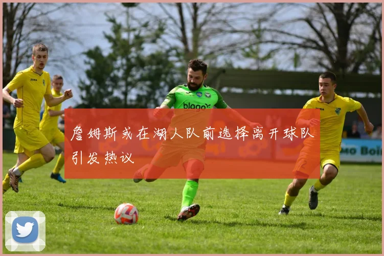 詹姆斯或在湖人队前选择离开球队引发热议