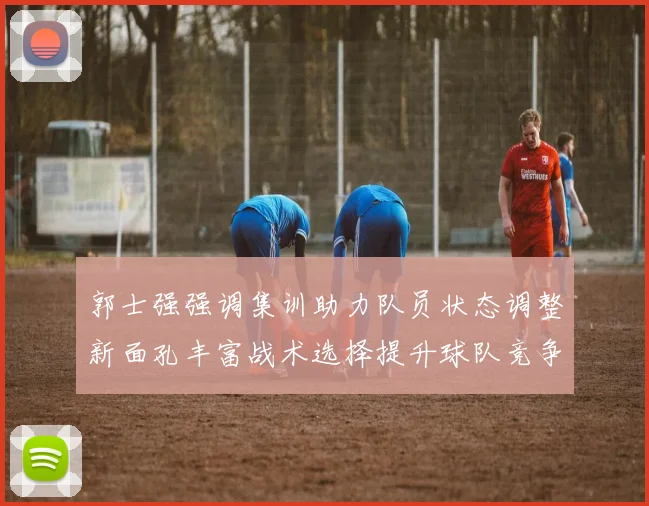 郭士强强调集训助力队员状态调整新面孔丰富战术选择提升球队竞争力