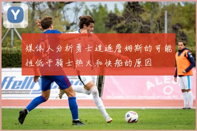 媒体人分析勇士追逐詹姆斯的可能性低于骑士热火和快船的原因