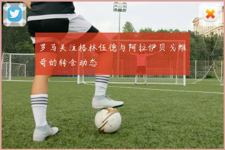 罗马关注格林伍德与阿拉伊贝戈维奇的转会动态
