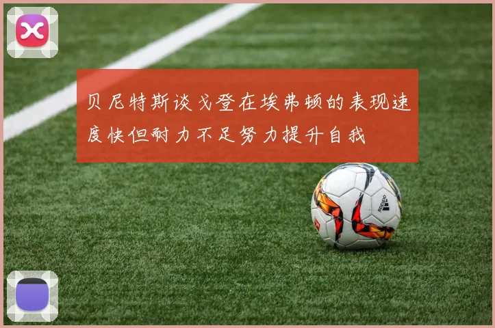 贝尼特斯谈戈登在埃弗顿的表现速度快但耐力不足努力提升自我