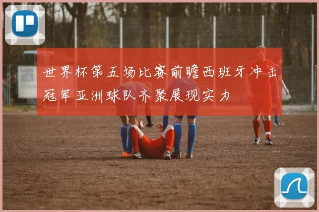 世界杯第五场比赛前瞻西班牙冲击冠军亚洲球队齐聚展现实力