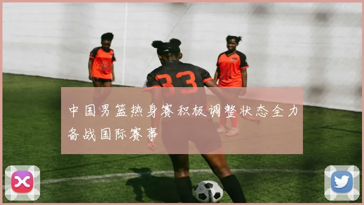 中国男篮热身赛积极调整状态全力备战国际赛事