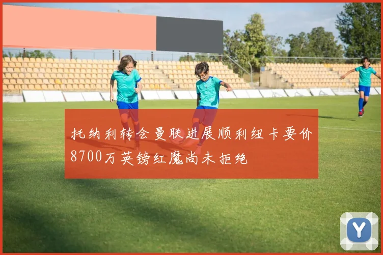 托纳利转会曼联进展顺利纽卡要价8700万英镑红魔尚未拒绝