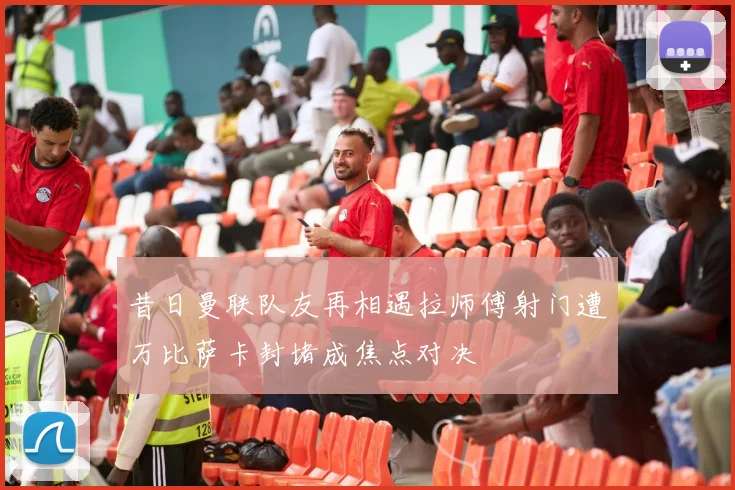 昔日曼联队友再相遇拉师傅射门遭万比萨卡封堵成焦点对决