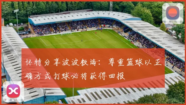 怀特分享波波教诲：尊重篮球以正确方式打球必将获得回报