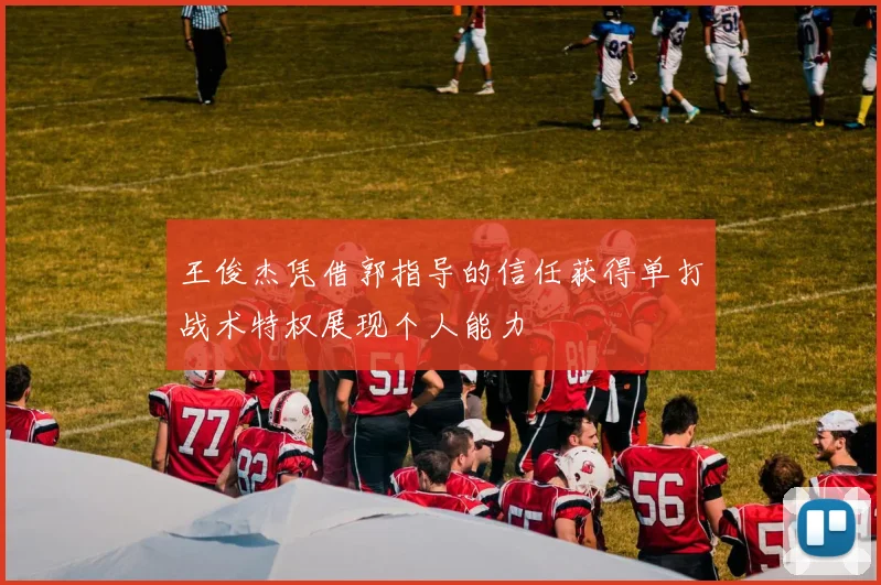 王俊杰凭借郭指导的信任获得单打战术特权展现个人能力