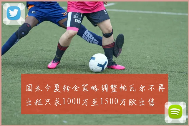 国米今夏转会策略调整帕瓦尔不再出租只求1000万至1500万欧出售