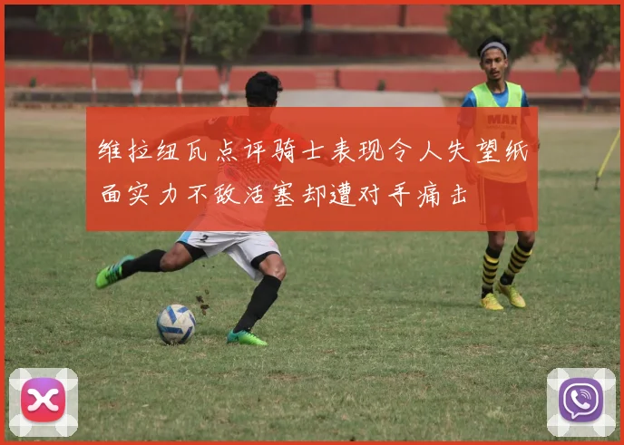 维拉纽瓦点评骑士表现令人失望纸面实力不敌活塞却遭对手痛击