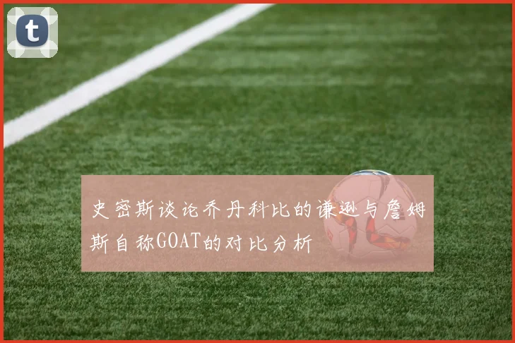 史密斯谈论乔丹科比的谦逊与詹姆斯自称GOAT的对比分析
