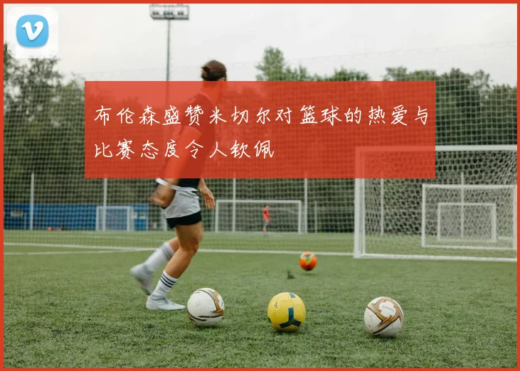 布伦森盛赞米切尔对篮球的热爱与比赛态度令人钦佩