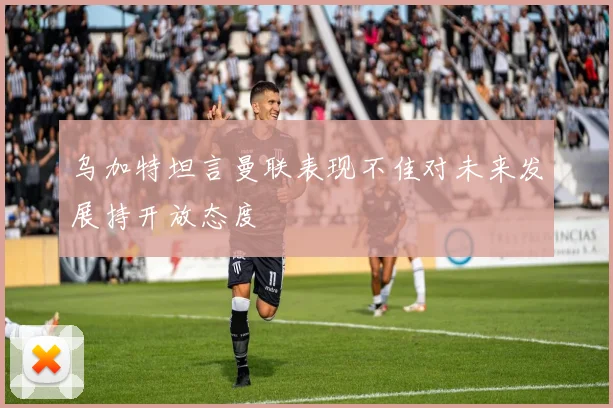 乌加特坦言曼联表现不佳对未来发展持开放态度
