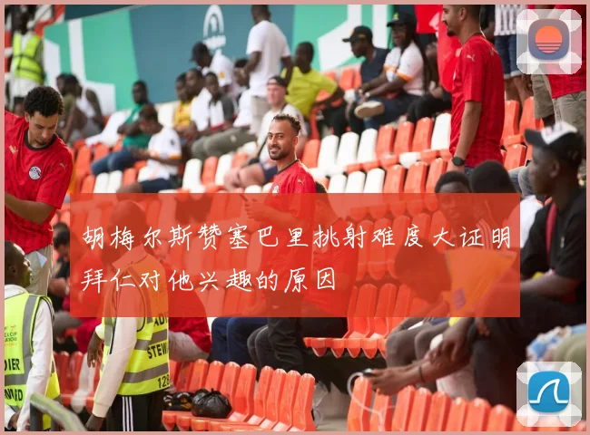 胡梅尔斯赞塞巴里挑射难度大证明拜仁对他兴趣的原因