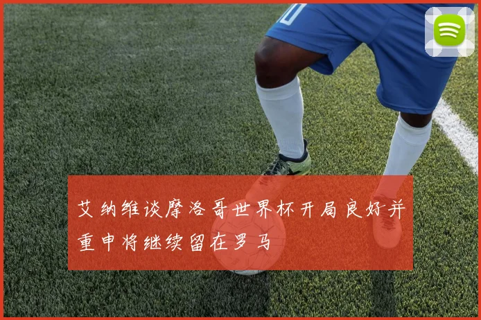 艾纳维谈摩洛哥世界杯开局良好并重申将继续留在罗马
