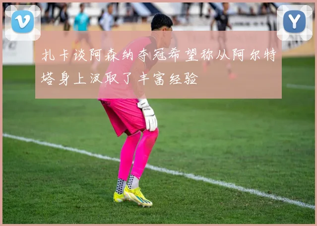 扎卡谈阿森纳夺冠希望称从阿尔特塔身上汲取了丰富经验