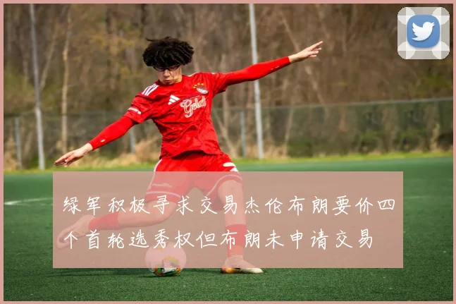 绿军积极寻求交易杰伦布朗要价四个首轮选秀权但布朗未申请交易