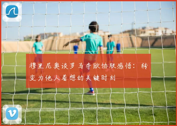 穆里尼奥谈罗马夺欧协联感悟：转变为他人着想的关键时刻