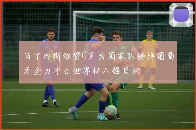 马丁内斯称赞C罗为国家队榜样葡萄牙全力冲击世界杯八强目标